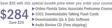 Save $76 with this special bundle price when you order your course. Includes: Online Florida Sales Associate Prelicense Course, 1001 Downloadable Talking Flashcards, Downloadable Questions and Answers to Help You Pass the Florida Sales Associate Exam, and a Sales Associate Audio Review CD.